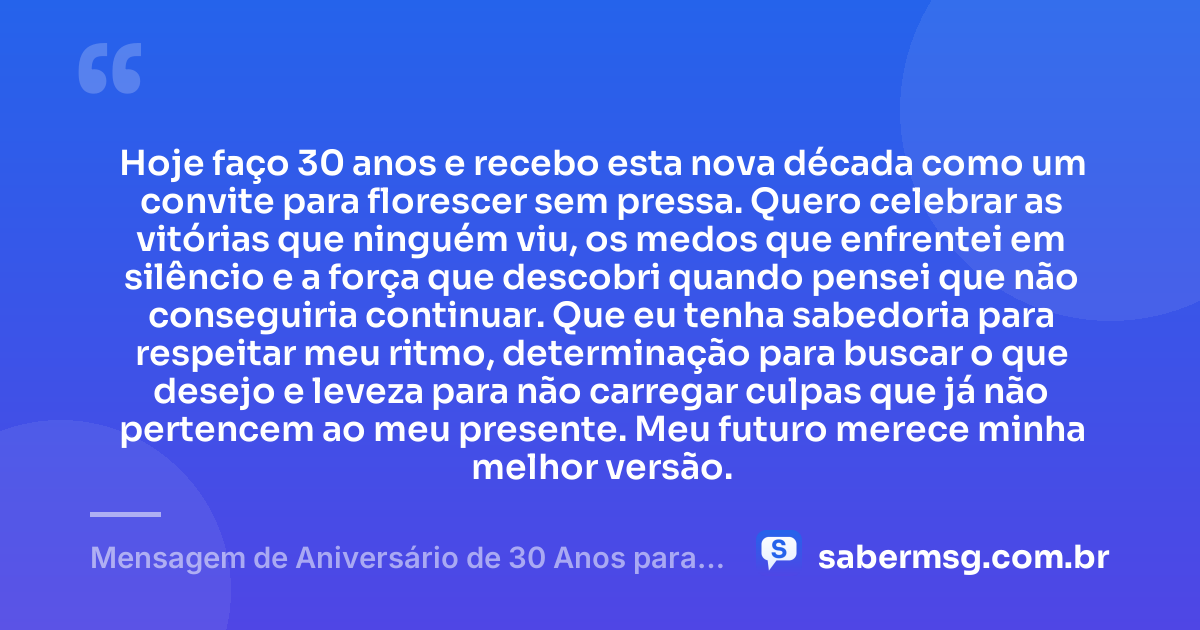 Hoje faço 30 anos e recebo esta nova década como um convite para florescer sem pressa. Quero celebrar as vitórias que ninguém viu, os medos que enfrentei em silêncio e a força que descobri quando pensei que não conseguiria continuar. Que eu tenha sabedoria para respeitar meu ritmo, determinação para buscar o que desejo e leveza para não carregar culpas que já não pertencem ao meu presente. Meu futuro merece minha melhor versão. — Mensagem de Aniversário de 30 Anos para Mim