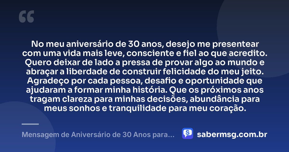 No meu aniversário de 30 anos, desejo me presentear com uma vida mais leve, consciente e fiel ao que acredito. Quero deixar de lado a pressa de provar algo ao mundo e abraçar a liberdade de construir felicidade do meu jeito. Agradeço por cada pessoa, desafio e oportunidade que ajudaram a formar minha história. Que os próximos anos tragam clareza para minhas decisões, abundância para meus sonhos e tranquilidade para meu coração. — Mensagem de Aniversário de 30 Anos para Mim