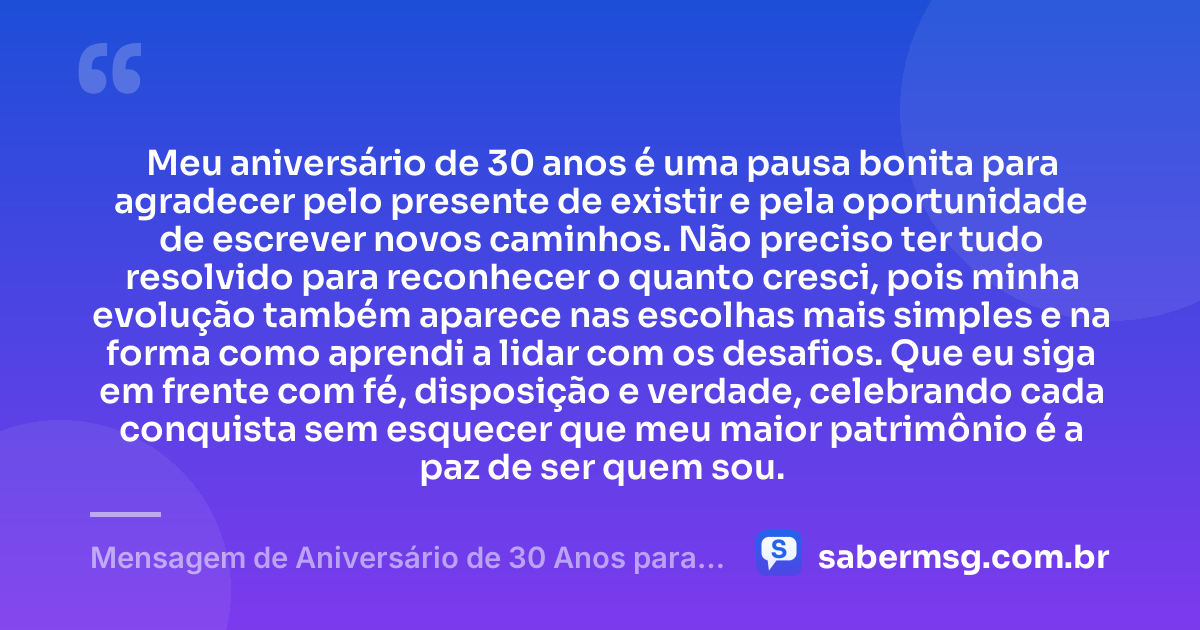Meu aniversário de 30 anos é uma pausa bonita para agradecer pelo presente de existir e pela oportunidade de escrever novos caminhos. Não preciso ter tudo resolvido para reconhecer o quanto cresci, pois minha evolução também aparece nas escolhas mais simples e na forma como aprendi a lidar com os desafios. Que eu siga em frente com fé, disposição e verdade, celebrando cada conquista sem esquecer que meu maior patrimônio é a paz de ser quem sou. — Mensagem de Aniversário de 30 Anos para Mim