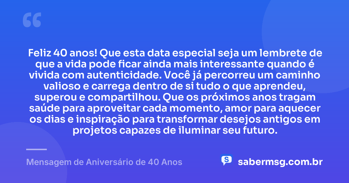 Feliz 40 anos! Que esta data especial seja um lembrete de que a vida pode ficar ainda mais interessante quando é vivida com autenticidade. Você já percorreu um caminho valioso e carrega dentro de si tudo o que aprendeu, superou e compartilhou. Que os próximos anos tragam saúde para aproveitar cada momento, amor para aquecer os dias e inspiração para transformar desejos antigos em projetos capazes de iluminar seu futuro. — Mensagem de Aniversário de 40 Anos