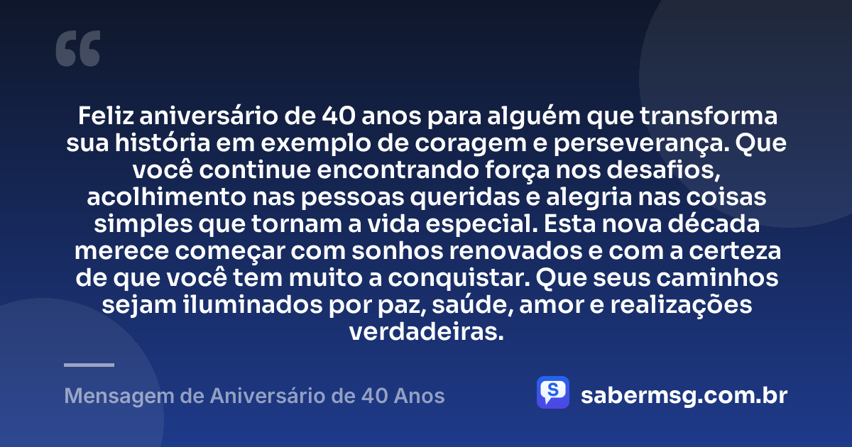 Feliz aniversário de 40 anos para alguém que transforma sua história em exemplo de coragem e perseverança. Que você continue encontrando força nos desafios, acolhimento nas pessoas queridas e alegria nas coisas simples que tornam a vida especial. Esta nova década merece começar com sonhos renovados e com a certeza de que você tem muito a conquistar. Que seus caminhos sejam iluminados por paz, saúde, amor e realizações verdadeiras. — Mensagem de Aniversário de 40 Anos