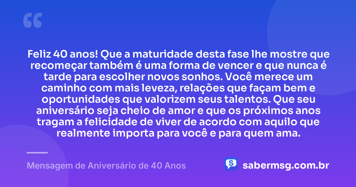 Feliz 40 anos! Que a maturidade desta fase lhe mostre que recomeçar também é uma forma de vencer e que nunca é tarde para escolher novos sonhos. Você merece um caminho com mais leveza, relações que façam bem e oportunidades que valorizem seus talentos. Que seu aniversário seja cheio de amor e que os próximos anos tragam a felicidade de viver de acordo com aquilo que realmente importa para você e para quem ama. — Mensagem de Aniversário de 40 Anos