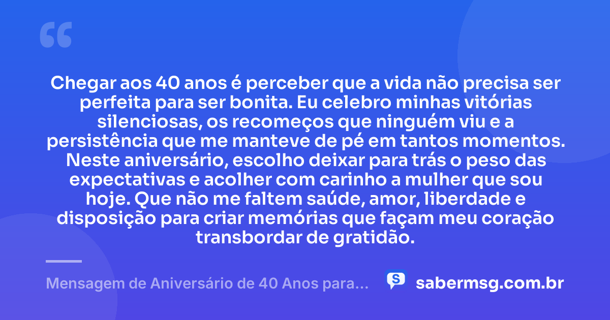 Chegar aos 40 anos é perceber que a vida não precisa ser perfeita para ser bonita. Eu celebro minhas vitórias silenciosas, os recomeços que ninguém viu e a persistência que me manteve de pé em tantos momentos. Neste aniversário, escolho deixar para trás o peso das expectativas e acolher com carinho a mulher que sou hoje. Que não me faltem saúde, amor, liberdade e disposição para criar memórias que façam meu coração transbordar de gratidão. — Mensagem de Aniversário de 40 Anos para Mim Mesma