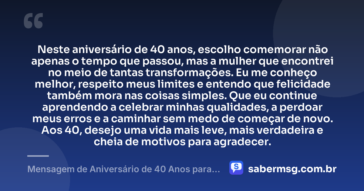 Neste aniversário de 40 anos, escolho comemorar não apenas o tempo que passou, mas a mulher que encontrei no meio de tantas transformações. Eu me conheço melhor, respeito meus limites e entendo que felicidade também mora nas coisas simples. Que eu continue aprendendo a celebrar minhas qualidades, a perdoar meus erros e a caminhar sem medo de começar de novo. Aos 40, desejo uma vida mais leve, mais verdadeira e cheia de motivos para agradecer. — Mensagem de Aniversário de 40 Anos para Mim Mesma