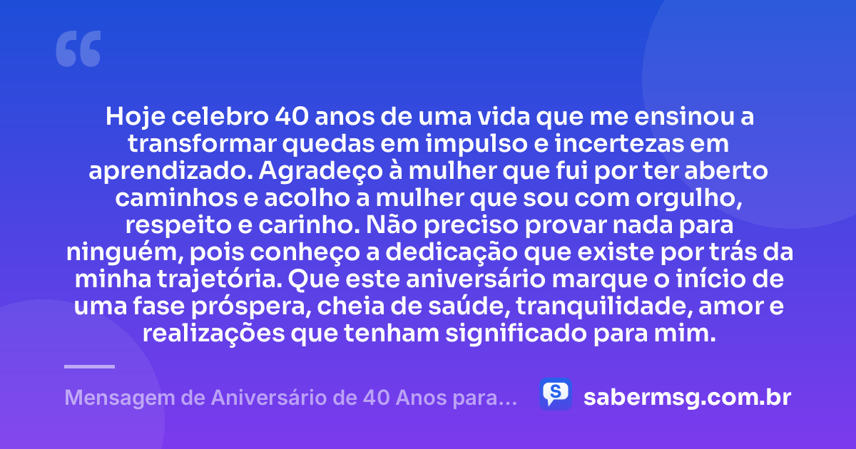 Hoje celebro 40 anos de uma vida que me ensinou a transformar quedas em impulso e incertezas em aprendizado. Agradeço à mulher que fui por ter aberto caminhos e acolho a mulher que sou com orgulho, respeito e carinho. Não preciso provar nada para ninguém, pois conheço a dedicação que existe por trás da minha trajetória. Que este aniversário marque o início de uma fase próspera, cheia de saúde, tranquilidade, amor e realizações que tenham significado para mim. — Mensagem de Aniversário de 40 Anos para Mim Mesma