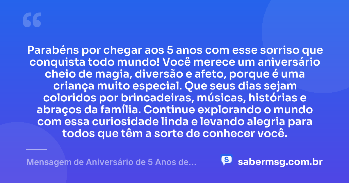 Parabéns por chegar aos 5 anos com esse sorriso que conquista todo mundo! Você merece um aniversário cheio de magia, diversão e afeto, porque é uma criança muito especial. Que seus dias sejam coloridos por brincadeiras, músicas, histórias e abraços da família. Continue explorando o mundo com essa curiosidade linda e levando alegria para todos que têm a sorte de conhecer você. — Mensagem de Aniversário de 5 Anos de Idade