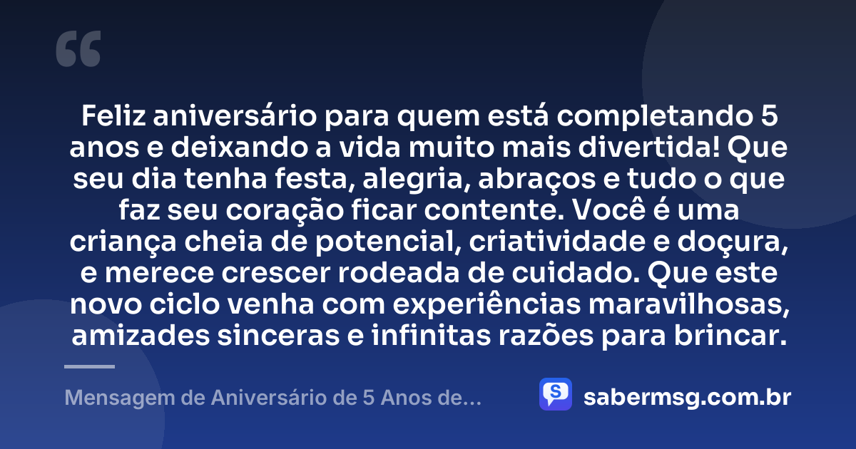 Feliz aniversário para quem está completando 5 anos e deixando a vida muito mais divertida! Que seu dia tenha festa, alegria, abraços e tudo o que faz seu coração ficar contente. Você é uma criança cheia de potencial, criatividade e doçura, e merece crescer rodeada de cuidado. Que este novo ciclo venha com experiências maravilhosas, amizades sinceras e infinitas razões para brincar. — Mensagem de Aniversário de 5 Anos de Idade