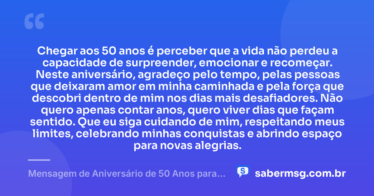 Chegar aos 50 anos é perceber que a vida não perdeu a capacidade de surpreender, emocionar e recomeçar. Neste aniversário, agradeço pelo tempo, pelas pessoas que deixaram amor em minha caminhada e pela força que descobri dentro de mim nos dias mais desafiadores. Não quero apenas contar anos, quero viver dias que façam sentido. Que eu siga cuidando de mim, respeitando meus limites, celebrando minhas conquistas e abrindo espaço para novas alegrias. — Mensagem de Aniversário de 50 Anos para Mim Mesma