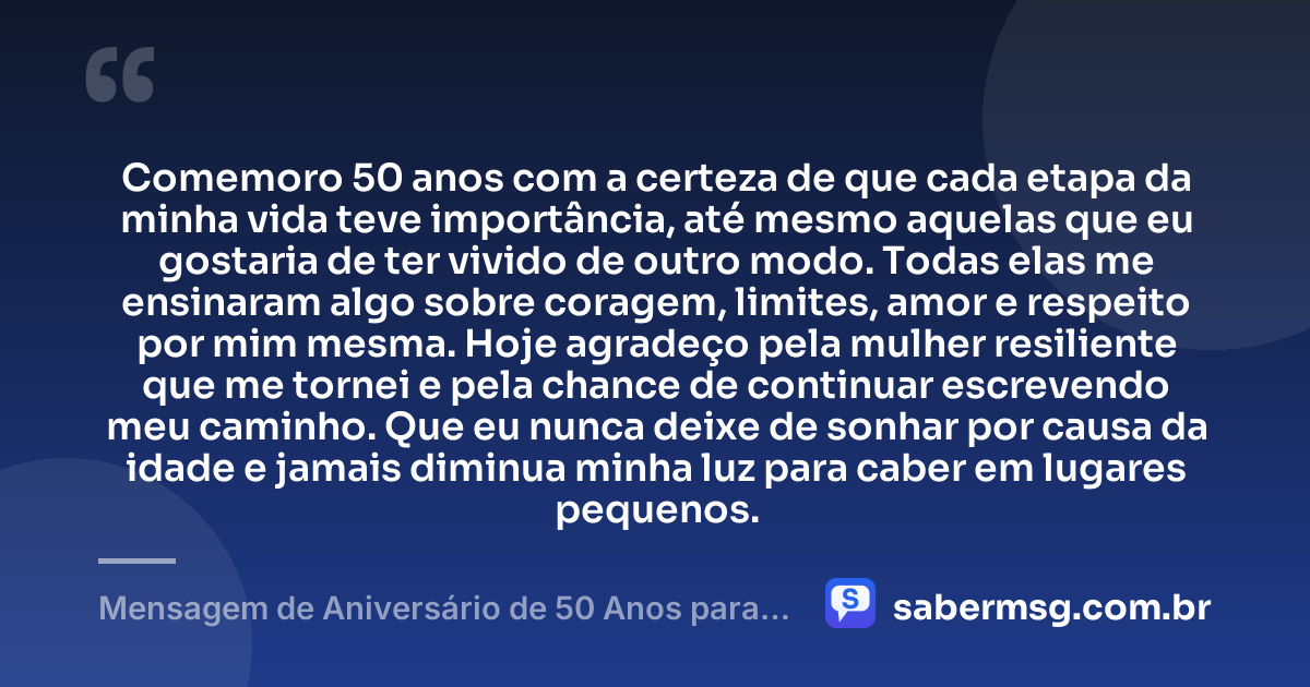 Comemoro 50 anos com a certeza de que cada etapa da minha vida teve importância, até mesmo aquelas que eu gostaria de ter vivido de outro modo. Todas elas me ensinaram algo sobre coragem, limites, amor e respeito por mim mesma. Hoje agradeço pela mulher resiliente que me tornei e pela chance de continuar escrevendo meu caminho. Que eu nunca deixe de sonhar por causa da idade e jamais diminua minha luz para caber em lugares pequenos. — Mensagem de Aniversário de 50 Anos para Mim Mesma
