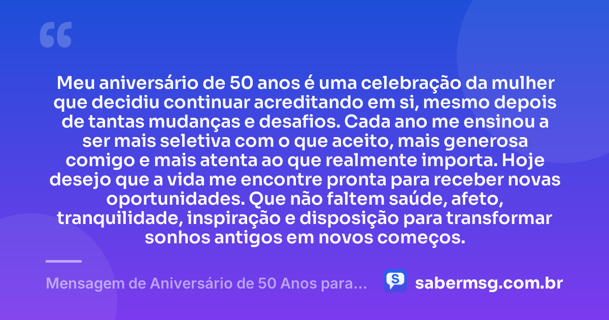 Meu aniversário de 50 anos é uma celebração da mulher que decidiu continuar acreditando em si, mesmo depois de tantas mudanças e desafios. Cada ano me ensinou a ser mais seletiva com o que aceito, mais generosa comigo e mais atenta ao que realmente importa. Hoje desejo que a vida me encontre pronta para receber novas oportunidades. Que não faltem saúde, afeto, tranquilidade, inspiração e disposição para transformar sonhos antigos em novos começos. — Mensagem de Aniversário de 50 Anos para Mim Mesma