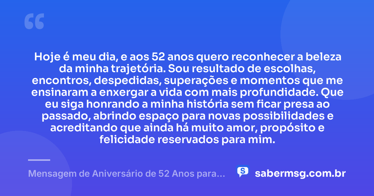 Hoje é meu dia, e aos 52 anos quero reconhecer a beleza da minha trajetória. Sou resultado de escolhas, encontros, despedidas, superações e momentos que me ensinaram a enxergar a vida com mais profundidade. Que eu siga honrando a minha história sem ficar presa ao passado, abrindo espaço para novas possibilidades e acreditando que ainda há muito amor, propósito e felicidade reservados para mim. — Mensagem de Aniversário de 52 Anos para Mim Mesma