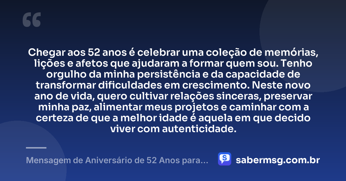 Chegar aos 52 anos é celebrar uma coleção de memórias, lições e afetos que ajudaram a formar quem sou. Tenho orgulho da minha persistência e da capacidade de transformar dificuldades em crescimento. Neste novo ano de vida, quero cultivar relações sinceras, preservar minha paz, alimentar meus projetos e caminhar com a certeza de que a melhor idade é aquela em que decido viver com autenticidade. — Mensagem de Aniversário de 52 Anos para Mim Mesma