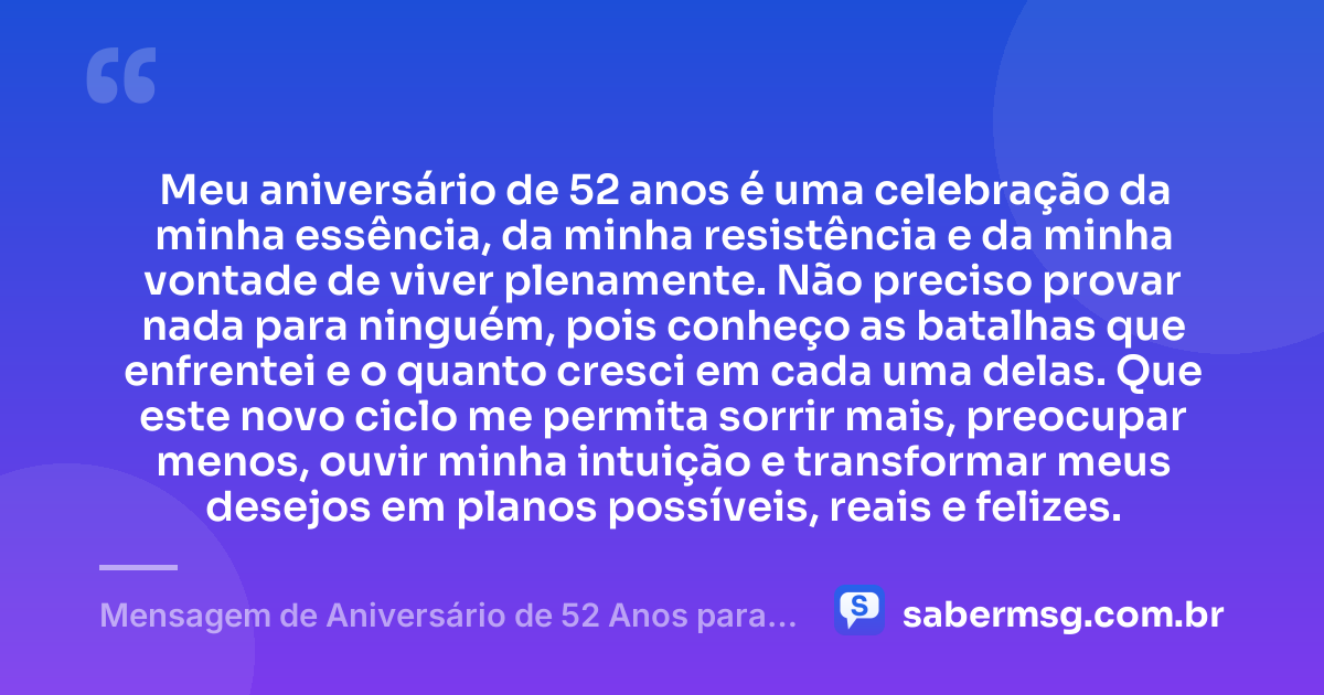 Meu aniversário de 52 anos é uma celebração da minha essência, da minha resistência e da minha vontade de viver plenamente. Não preciso provar nada para ninguém, pois conheço as batalhas que enfrentei e o quanto cresci em cada uma delas. Que este novo ciclo me permita sorrir mais, preocupar menos, ouvir minha intuição e transformar meus desejos em planos possíveis, reais e felizes. — Mensagem de Aniversário de 52 Anos para Mim Mesma