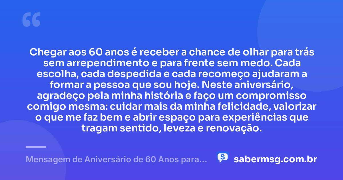 Chegar aos 60 anos é receber a chance de olhar para trás sem arrependimento e para frente sem medo. Cada escolha, cada despedida e cada recomeço ajudaram a formar a pessoa que sou hoje. Neste aniversário, agradeço pela minha história e faço um compromisso comigo mesma: cuidar mais da minha felicidade, valorizar o que me faz bem e abrir espaço para experiências que tragam sentido, leveza e renovação. — Mensagem de Aniversário de 60 Anos para Mim Mesma