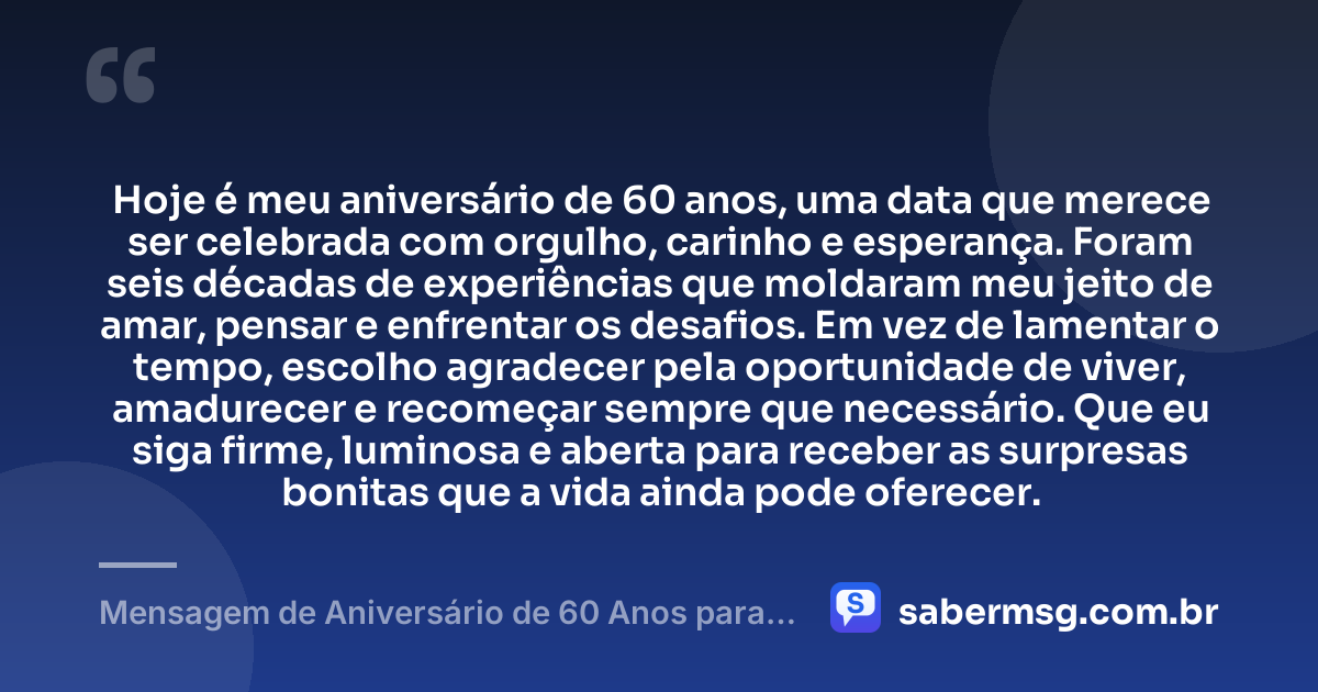 Hoje é meu aniversário de 60 anos, uma data que merece ser celebrada com orgulho, carinho e esperança. Foram seis décadas de experiências que moldaram meu jeito de amar, pensar e enfrentar os desafios. Em vez de lamentar o tempo, escolho agradecer pela oportunidade de viver, amadurecer e recomeçar sempre que necessário. Que eu siga firme, luminosa e aberta para receber as surpresas bonitas que a vida ainda pode oferecer. — Mensagem de Aniversário de 60 Anos para Mim Mesma
