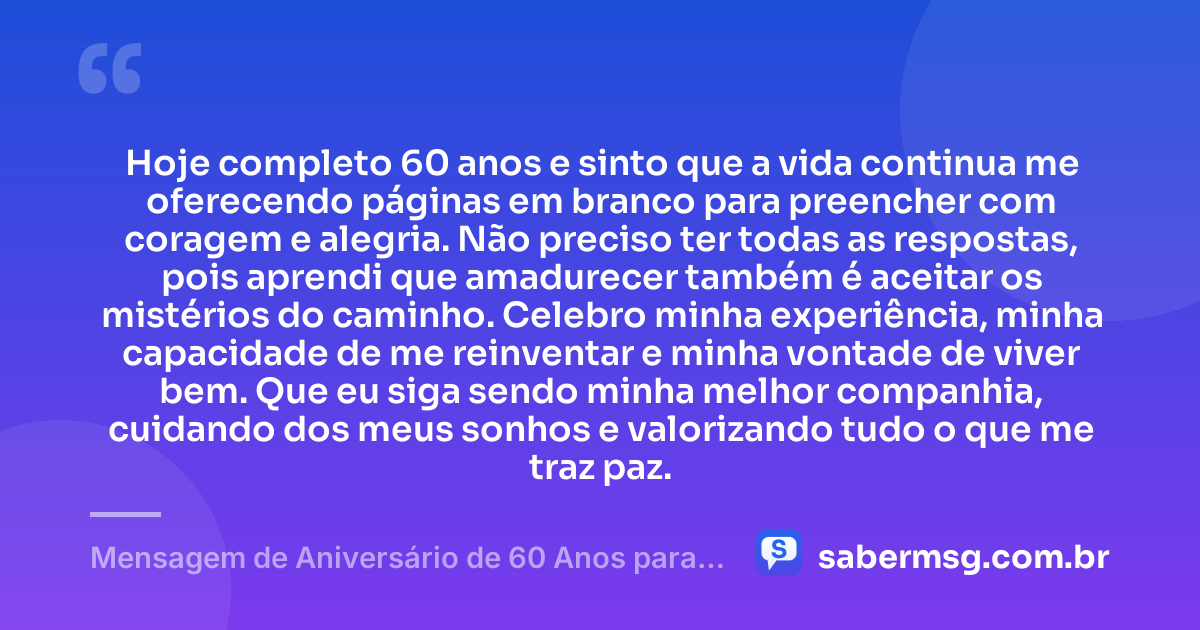 Hoje completo 60 anos e sinto que a vida continua me oferecendo páginas em branco para preencher com coragem e alegria. Não preciso ter todas as respostas, pois aprendi que amadurecer também é aceitar os mistérios do caminho. Celebro minha experiência, minha capacidade de me reinventar e minha vontade de viver bem. Que eu siga sendo minha melhor companhia, cuidando dos meus sonhos e valorizando tudo o que me traz paz. — Mensagem de Aniversário de 60 Anos para Mim Mesma