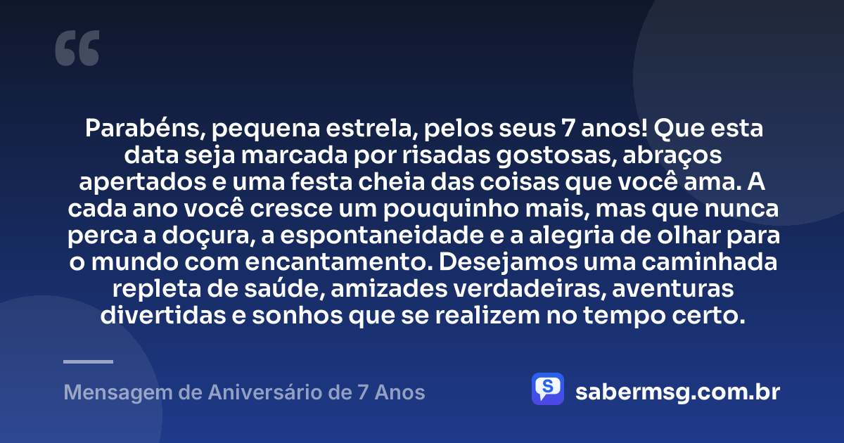 Parabéns, pequena estrela, pelos seus 7 anos! Que esta data seja marcada por risadas gostosas, abraços apertados e uma festa cheia das coisas que você ama. A cada ano você cresce um pouquinho mais, mas que nunca perca a doçura, a espontaneidade e a alegria de olhar para o mundo com encantamento. Desejamos uma caminhada repleta de saúde, amizades verdadeiras, aventuras divertidas e sonhos que se realizem no tempo certo. — Mensagem de Aniversário de 7 Anos