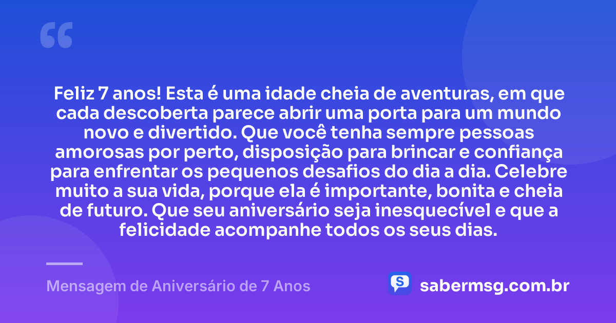 Feliz 7 anos! Esta é uma idade cheia de aventuras, em que cada descoberta parece abrir uma porta para um mundo novo e divertido. Que você tenha sempre pessoas amorosas por perto, disposição para brincar e confiança para enfrentar os pequenos desafios do dia a dia. Celebre muito a sua vida, porque ela é importante, bonita e cheia de futuro. Que seu aniversário seja inesquecível e que a felicidade acompanhe todos os seus dias. — Mensagem de Aniversário de 7 Anos
