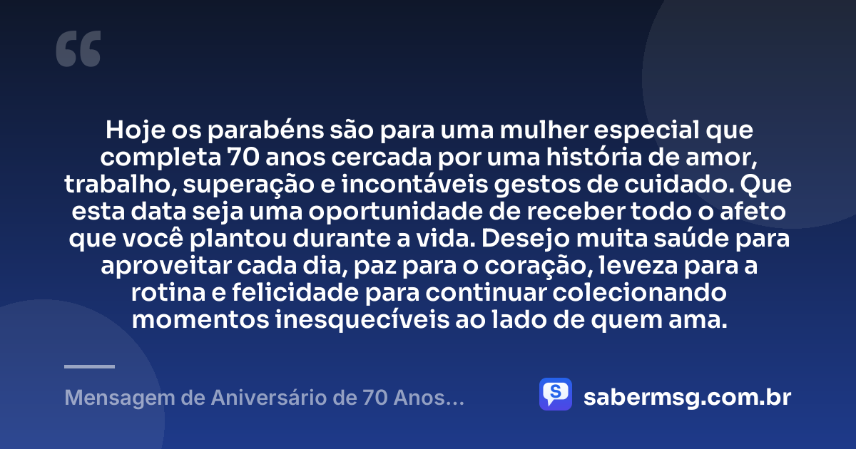 Hoje os parabéns são para uma mulher especial que completa 70 anos cercada por uma história de amor, trabalho, superação e incontáveis gestos de cuidado. Que esta data seja uma oportunidade de receber todo o afeto que você plantou durante a vida. Desejo muita saúde para aproveitar cada dia, paz para o coração, leveza para a rotina e felicidade para continuar colecionando momentos inesquecíveis ao lado de quem ama. — Mensagem de Aniversário de 70 Anos Feminino