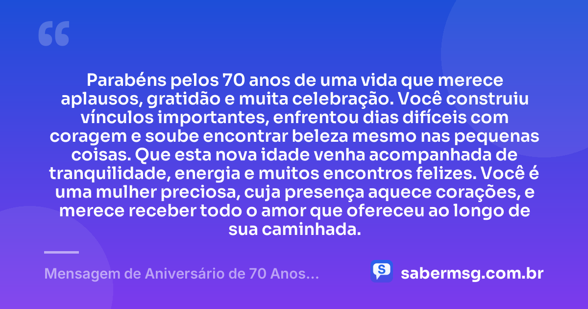 Parabéns pelos 70 anos de uma vida que merece aplausos, gratidão e muita celebração. Você construiu vínculos importantes, enfrentou dias difíceis com coragem e soube encontrar beleza mesmo nas pequenas coisas. Que esta nova idade venha acompanhada de tranquilidade, energia e muitos encontros felizes. Você é uma mulher preciosa, cuja presença aquece corações, e merece receber todo o amor que ofereceu ao longo de sua caminhada. — Mensagem de Aniversário de 70 Anos Feminino