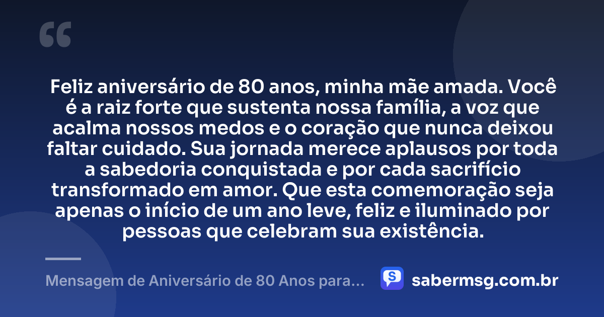 Feliz aniversário de 80 anos, minha mãe amada. Você é a raiz forte que sustenta nossa família, a voz que acalma nossos medos e o coração que nunca deixou faltar cuidado. Sua jornada merece aplausos por toda a sabedoria conquistada e por cada sacrifício transformado em amor. Que esta comemoração seja apenas o início de um ano leve, feliz e iluminado por pessoas que celebram sua existência. — Mensagem de Aniversário de 80 Anos para Mãe