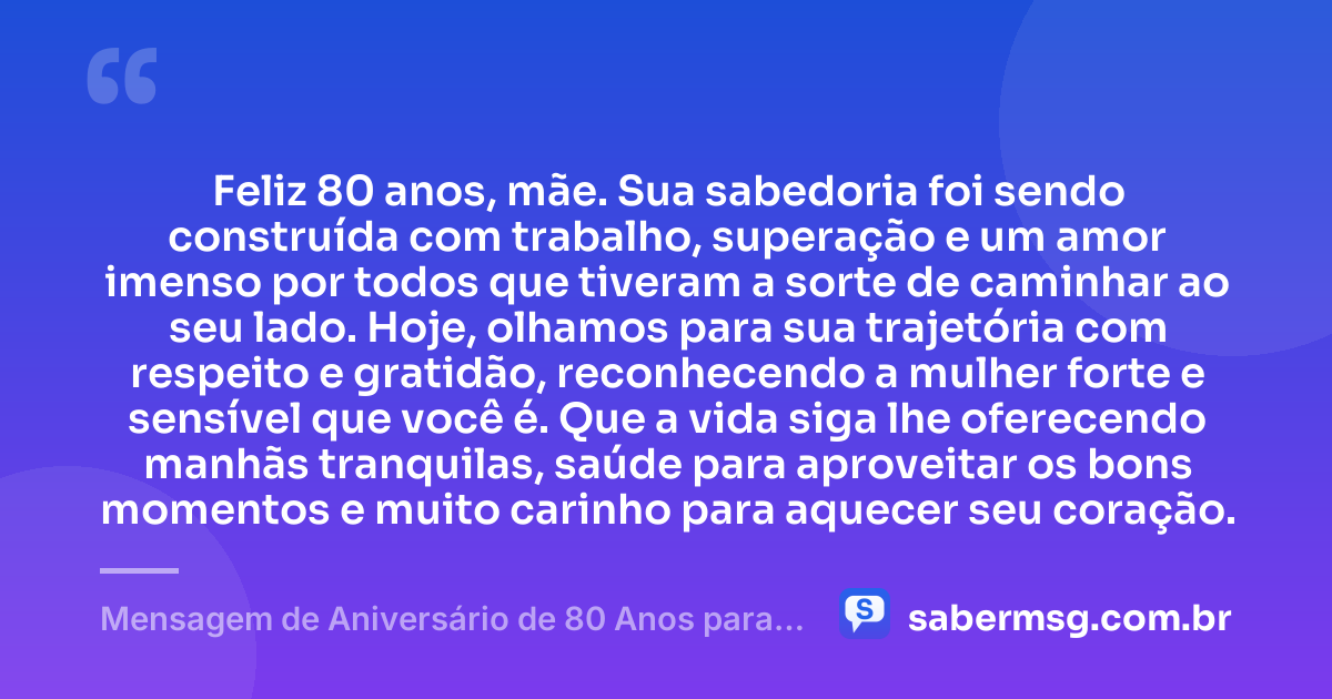 Feliz 80 anos, mãe. Sua sabedoria foi sendo construída com trabalho, superação e um amor imenso por todos que tiveram a sorte de caminhar ao seu lado. Hoje, olhamos para sua trajetória com respeito e gratidão, reconhecendo a mulher forte e sensível que você é. Que a vida siga lhe oferecendo manhãs tranquilas, saúde para aproveitar os bons momentos e muito carinho para aquecer seu coração. — Mensagem de Aniversário de 80 Anos para Mãe