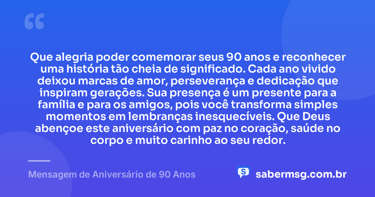 Que alegria poder comemorar seus 90 anos e reconhecer uma história tão cheia de significado. Cada ano vivido deixou marcas de amor, perseverança e dedicação que inspiram gerações. Sua presença é um presente para a família e para os amigos, pois você transforma simples momentos em lembranças inesquecíveis. Que Deus abençoe este aniversário com paz no coração, saúde no corpo e muito carinho ao seu redor. — Mensagem de Aniversário de 90 Anos