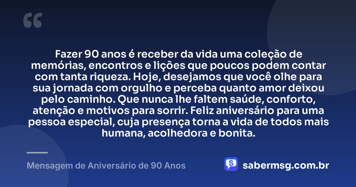Fazer 90 anos é receber da vida uma coleção de memórias, encontros e lições que poucos podem contar com tanta riqueza. Hoje, desejamos que você olhe para sua jornada com orgulho e perceba quanto amor deixou pelo caminho. Que nunca lhe faltem saúde, conforto, atenção e motivos para sorrir. Feliz aniversário para uma pessoa especial, cuja presença torna a vida de todos mais humana, acolhedora e bonita. — Mensagem de Aniversário de 90 Anos