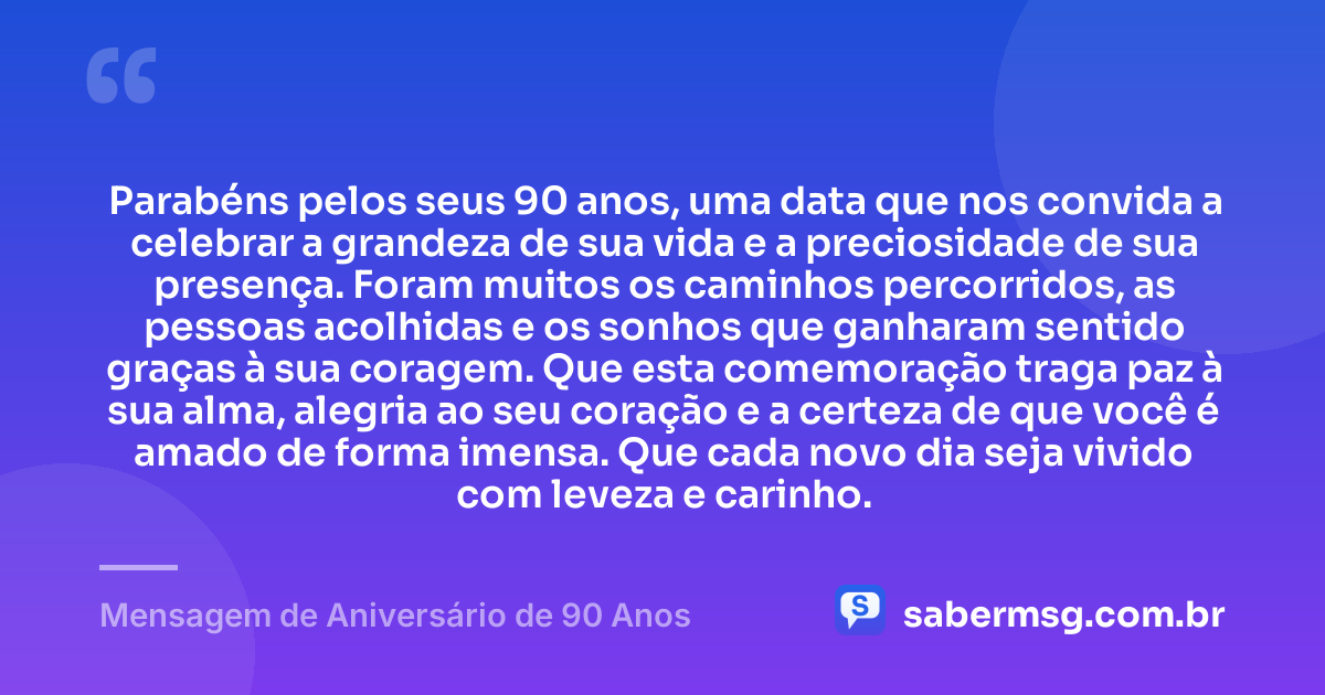 Parabéns pelos seus 90 anos, uma data que nos convida a celebrar a grandeza de sua vida e a preciosidade de sua presença. Foram muitos os caminhos percorridos, as pessoas acolhidas e os sonhos que ganharam sentido graças à sua coragem. Que esta comemoração traga paz à sua alma, alegria ao seu coração e a certeza de que você é amado de forma imensa. Que cada novo dia seja vivido com leveza e carinho. — Mensagem de Aniversário de 90 Anos