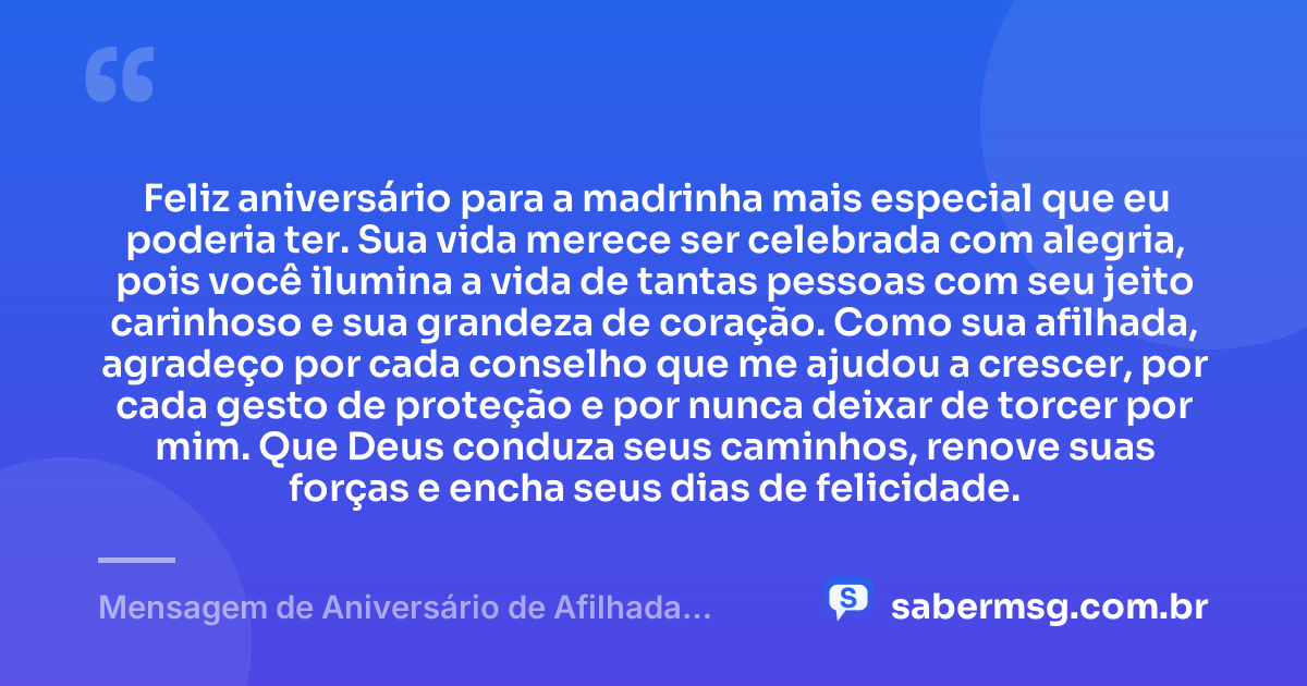 Feliz aniversário para a madrinha mais especial que eu poderia ter. Sua vida merece ser celebrada com alegria, pois você ilumina a vida de tantas pessoas com seu jeito carinhoso e sua grandeza de coração. Como sua afilhada, agradeço por cada conselho que me ajudou a crescer, por cada gesto de proteção e por nunca deixar de torcer por mim. Que Deus conduza seus caminhos, renove suas forças e encha seus dias de felicidade. — Mensagem de Aniversário de Afilhada para Madrinha Emocionante