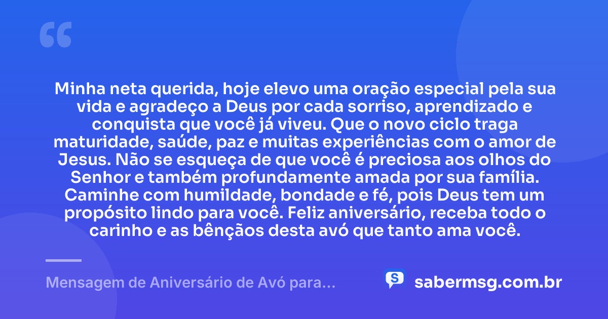 Minha neta querida, hoje elevo uma oração especial pela sua vida e agradeço a Deus por cada sorriso, aprendizado e conquista que você já viveu. Que o novo ciclo traga maturidade, saúde, paz e muitas experiências com o amor de Jesus. Não se esqueça de que você é preciosa aos olhos do Senhor e também profundamente amada por sua família. Caminhe com humildade, bondade e fé, pois Deus tem um propósito lindo para você. Feliz aniversário, receba todo o carinho e as bênçãos desta avó que tanto ama você. — Mensagem de Aniversário de Avó para Neta Evangélica
