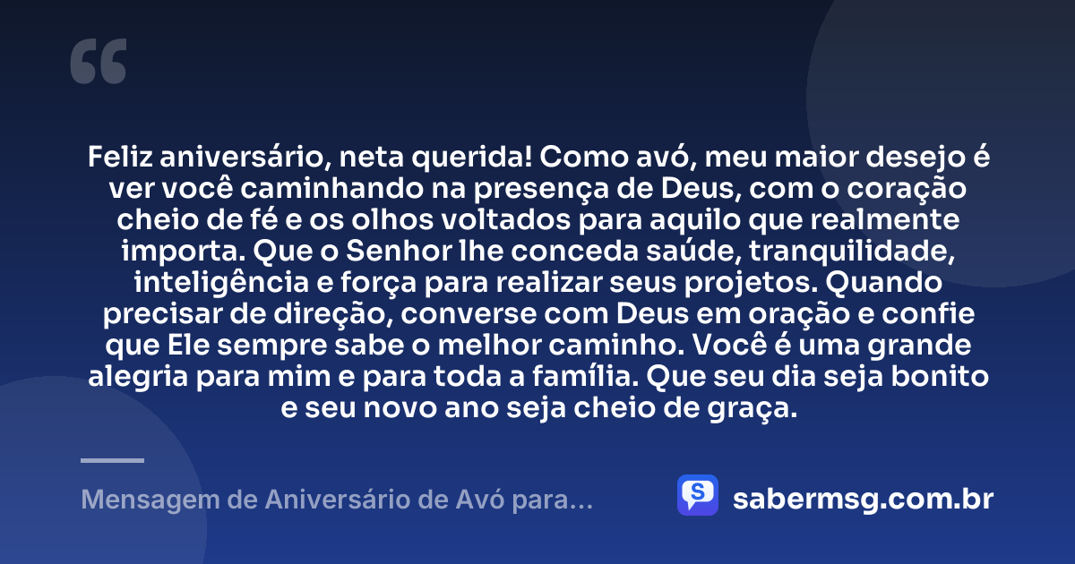 Feliz aniversário, neta querida! Como avó, meu maior desejo é ver você caminhando na presença de Deus, com o coração cheio de fé e os olhos voltados para aquilo que realmente importa. Que o Senhor lhe conceda saúde, tranquilidade, inteligência e força para realizar seus projetos. Quando precisar de direção, converse com Deus em oração e confie que Ele sempre sabe o melhor caminho. Você é uma grande alegria para mim e para toda a família. Que seu dia seja bonito e seu novo ano seja cheio de graça. — Mensagem de Aniversário de Avó para Neta Evangélica
