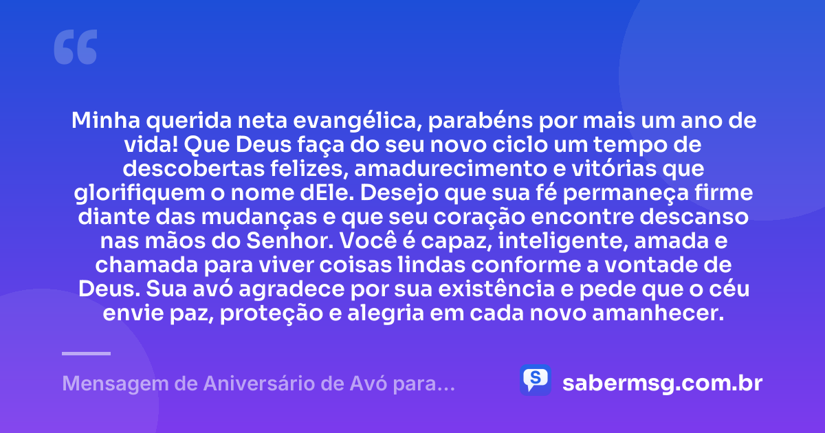Minha querida neta evangélica, parabéns por mais um ano de vida! Que Deus faça do seu novo ciclo um tempo de descobertas felizes, amadurecimento e vitórias que glorifiquem o nome dEle. Desejo que sua fé permaneça firme diante das mudanças e que seu coração encontre descanso nas mãos do Senhor. Você é capaz, inteligente, amada e chamada para viver coisas lindas conforme a vontade de Deus. Sua avó agradece por sua existência e pede que o céu envie paz, proteção e alegria em cada novo amanhecer. — Mensagem de Aniversário de Avó para Neta Evangélica