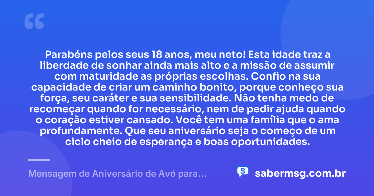 Parabéns pelos seus 18 anos, meu neto! Esta idade traz a liberdade de sonhar ainda mais alto e a missão de assumir com maturidade as próprias escolhas. Confio na sua capacidade de criar um caminho bonito, porque conheço sua força, seu caráter e sua sensibilidade. Não tenha medo de recomeçar quando for necessário, nem de pedir ajuda quando o coração estiver cansado. Você tem uma família que o ama profundamente. Que seu aniversário seja o começo de um ciclo cheio de esperança e boas oportunidades. — Mensagem de Aniversário de Avó para Neto 18 Anos
