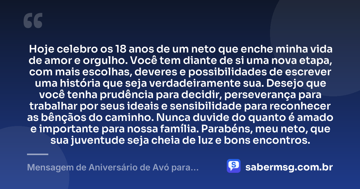 Hoje celebro os 18 anos de um neto que enche minha vida de amor e orgulho. Você tem diante de si uma nova etapa, com mais escolhas, deveres e possibilidades de escrever uma história que seja verdadeiramente sua. Desejo que você tenha prudência para decidir, perseverança para trabalhar por seus ideais e sensibilidade para reconhecer as bênçãos do caminho. Nunca duvide do quanto é amado e importante para nossa família. Parabéns, meu neto, que sua juventude seja cheia de luz e bons encontros. — Mensagem de Aniversário de Avó para Neto 18 Anos