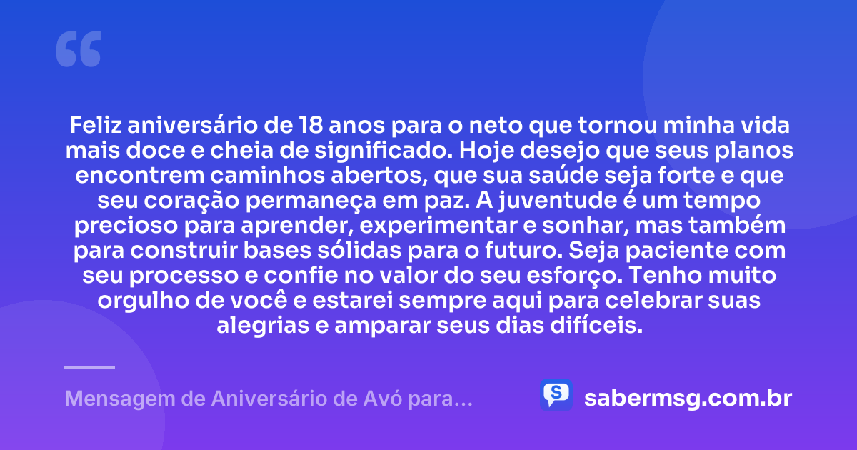 Feliz aniversário de 18 anos para o neto que tornou minha vida mais doce e cheia de significado. Hoje desejo que seus planos encontrem caminhos abertos, que sua saúde seja forte e que seu coração permaneça em paz. A juventude é um tempo precioso para aprender, experimentar e sonhar, mas também para construir bases sólidas para o futuro. Seja paciente com seu processo e confie no valor do seu esforço. Tenho muito orgulho de você e estarei sempre aqui para celebrar suas alegrias e amparar seus dias difíceis. — Mensagem de Aniversário de Avó para Neto 18 Anos