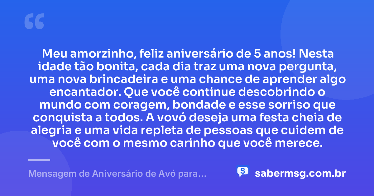 Meu amorzinho, feliz aniversário de 5 anos! Nesta idade tão bonita, cada dia traz uma nova pergunta, uma nova brincadeira e uma chance de aprender algo encantador. Que você continue descobrindo o mundo com coragem, bondade e esse sorriso que conquista a todos. A vovó deseja uma festa cheia de alegria e uma vida repleta de pessoas que cuidem de você com o mesmo carinho que você merece. — Mensagem de Aniversário de Avó para Neto de 5 Anos