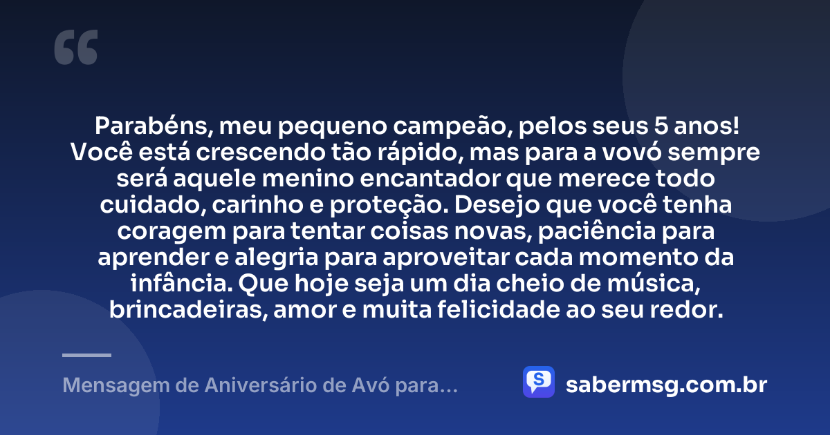 Parabéns, meu pequeno campeão, pelos seus 5 anos! Você está crescendo tão rápido, mas para a vovó sempre será aquele menino encantador que merece todo cuidado, carinho e proteção. Desejo que você tenha coragem para tentar coisas novas, paciência para aprender e alegria para aproveitar cada momento da infância. Que hoje seja um dia cheio de música, brincadeiras, amor e muita felicidade ao seu redor. — Mensagem de Aniversário de Avó para Neto de 5 Anos