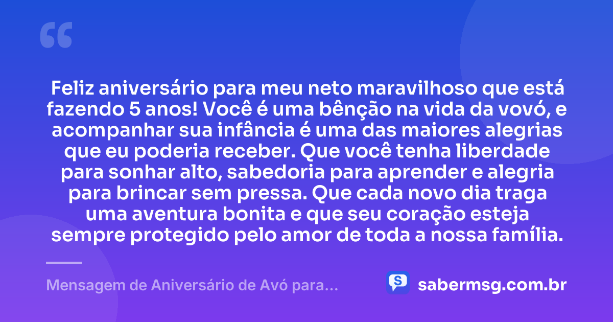Feliz aniversário para meu neto maravilhoso que está fazendo 5 anos! Você é uma bênção na vida da vovó, e acompanhar sua infância é uma das maiores alegrias que eu poderia receber. Que você tenha liberdade para sonhar alto, sabedoria para aprender e alegria para brincar sem pressa. Que cada novo dia traga uma aventura bonita e que seu coração esteja sempre protegido pelo amor de toda a nossa família. — Mensagem de Aniversário de Avó para Neto de 5 Anos