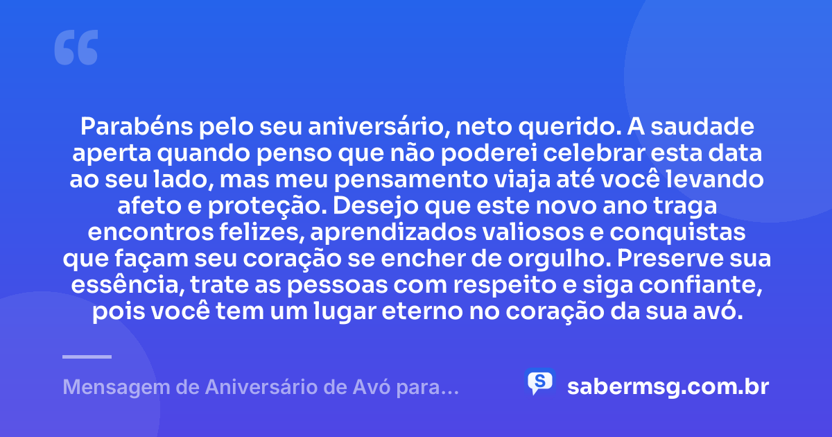Parabéns pelo seu aniversário, neto querido. A saudade aperta quando penso que não poderei celebrar esta data ao seu lado, mas meu pensamento viaja até você levando afeto e proteção. Desejo que este novo ano traga encontros felizes, aprendizados valiosos e conquistas que façam seu coração se encher de orgulho. Preserve sua essência, trate as pessoas com respeito e siga confiante, pois você tem um lugar eterno no coração da sua avó. — Mensagem de Aniversário de Avó para Neto Distante