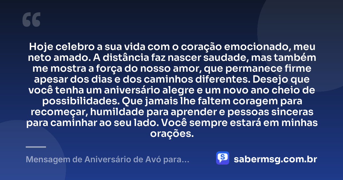 Hoje celebro a sua vida com o coração emocionado, meu neto amado. A distância faz nascer saudade, mas também me mostra a força do nosso amor, que permanece firme apesar dos dias e dos caminhos diferentes. Desejo que você tenha um aniversário alegre e um novo ano cheio de possibilidades. Que jamais lhe faltem coragem para recomeçar, humildade para aprender e pessoas sinceras para caminhar ao seu lado. Você sempre estará em minhas orações. — Mensagem de Aniversário de Avó para Neto Distante