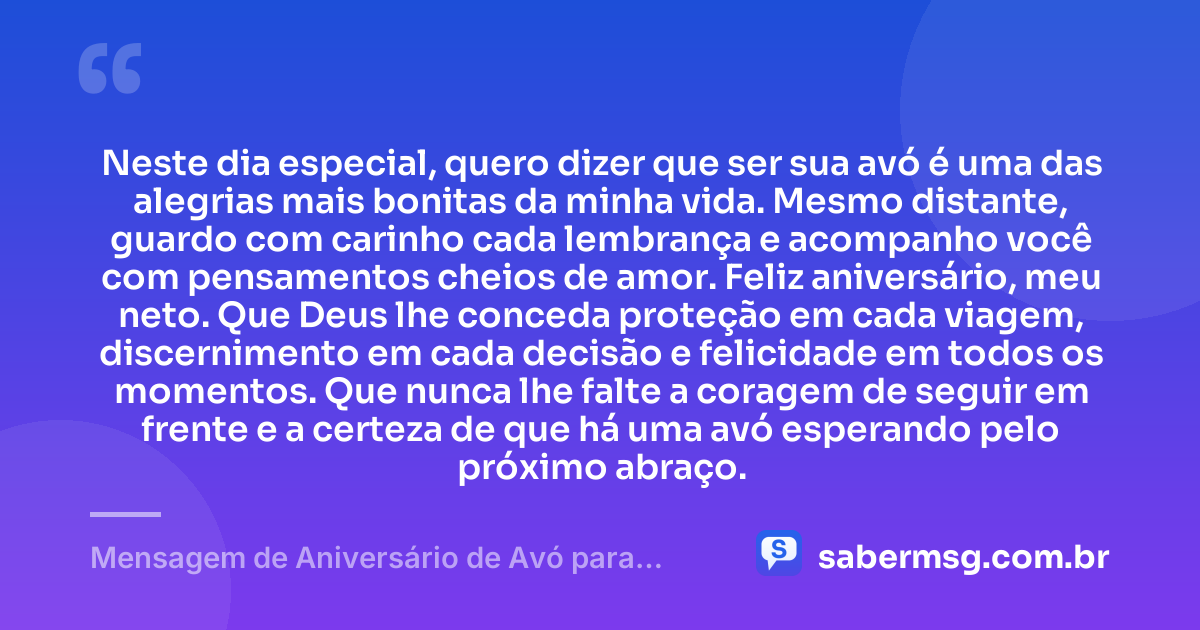 Neste dia especial, quero dizer que ser sua avó é uma das alegrias mais bonitas da minha vida. Mesmo distante, guardo com carinho cada lembrança e acompanho você com pensamentos cheios de amor. Feliz aniversário, meu neto. Que Deus lhe conceda proteção em cada viagem, discernimento em cada decisão e felicidade em todos os momentos. Que nunca lhe falte a coragem de seguir em frente e a certeza de que há uma avó esperando pelo próximo abraço. — Mensagem de Aniversário de Avó para Neto Distante