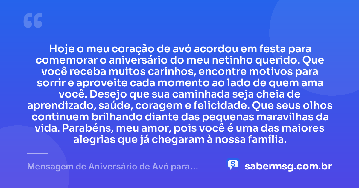 Hoje o meu coração de avó acordou em festa para comemorar o aniversário do meu netinho querido. Que você receba muitos carinhos, encontre motivos para sorrir e aproveite cada momento ao lado de quem ama você. Desejo que sua caminhada seja cheia de aprendizado, saúde, coragem e felicidade. Que seus olhos continuem brilhando diante das pequenas maravilhas da vida. Parabéns, meu amor, pois você é uma das maiores alegrias que já chegaram à nossa família. — Mensagem de Aniversário de Avó para Neto Infantil