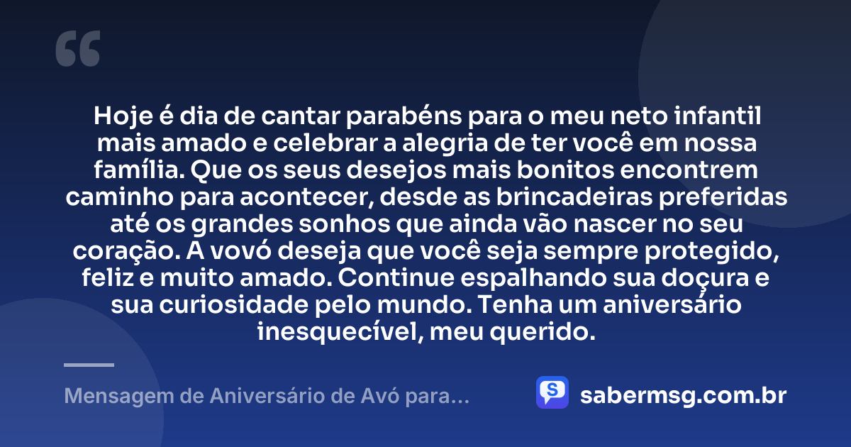 Hoje é dia de cantar parabéns para o meu neto infantil mais amado e celebrar a alegria de ter você em nossa família. Que os seus desejos mais bonitos encontrem caminho para acontecer, desde as brincadeiras preferidas até os grandes sonhos que ainda vão nascer no seu coração. A vovó deseja que você seja sempre protegido, feliz e muito amado. Continue espalhando sua doçura e sua curiosidade pelo mundo. Tenha um aniversário inesquecível, meu querido. — Mensagem de Aniversário de Avó para Neto Infantil