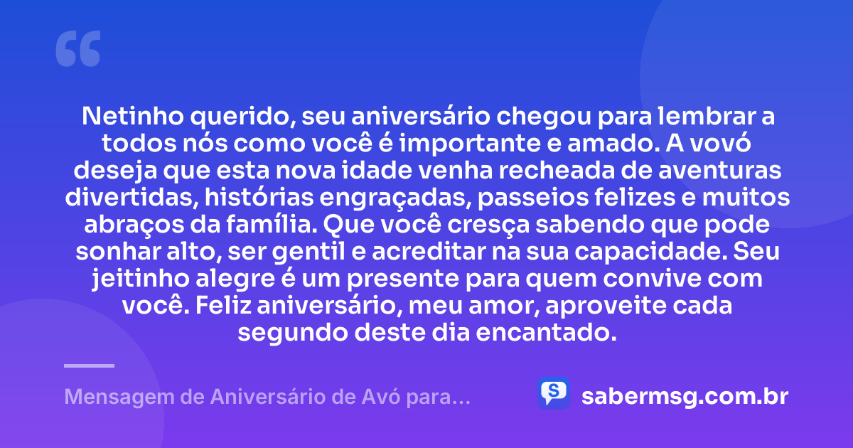 Netinho querido, seu aniversário chegou para lembrar a todos nós como você é importante e amado. A vovó deseja que esta nova idade venha recheada de aventuras divertidas, histórias engraçadas, passeios felizes e muitos abraços da família. Que você cresça sabendo que pode sonhar alto, ser gentil e acreditar na sua capacidade. Seu jeitinho alegre é um presente para quem convive com você. Feliz aniversário, meu amor, aproveite cada segundo deste dia encantado. — Mensagem de Aniversário de Avó para Neto Infantil