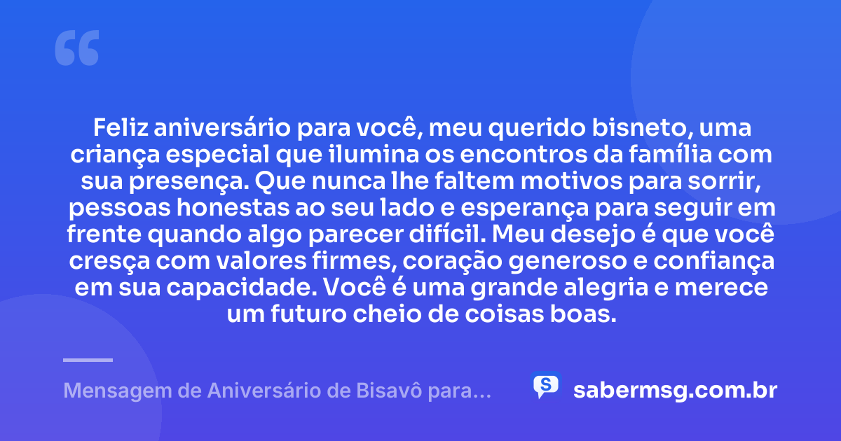 Feliz aniversário para você, meu querido bisneto, uma criança especial que ilumina os encontros da família com sua presença. Que nunca lhe faltem motivos para sorrir, pessoas honestas ao seu lado e esperança para seguir em frente quando algo parecer difícil. Meu desejo é que você cresça com valores firmes, coração generoso e confiança em sua capacidade. Você é uma grande alegria e merece um futuro cheio de coisas boas. — Mensagem de Aniversário de Bisavô para Bisneto