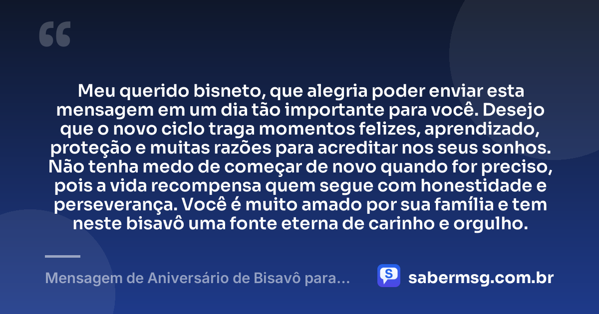 Meu querido bisneto, que alegria poder enviar esta mensagem em um dia tão importante para você. Desejo que o novo ciclo traga momentos felizes, aprendizado, proteção e muitas razões para acreditar nos seus sonhos. Não tenha medo de começar de novo quando for preciso, pois a vida recompensa quem segue com honestidade e perseverança. Você é muito amado por sua família e tem neste bisavô uma fonte eterna de carinho e orgulho. — Mensagem de Aniversário de Bisavô para Bisneto
