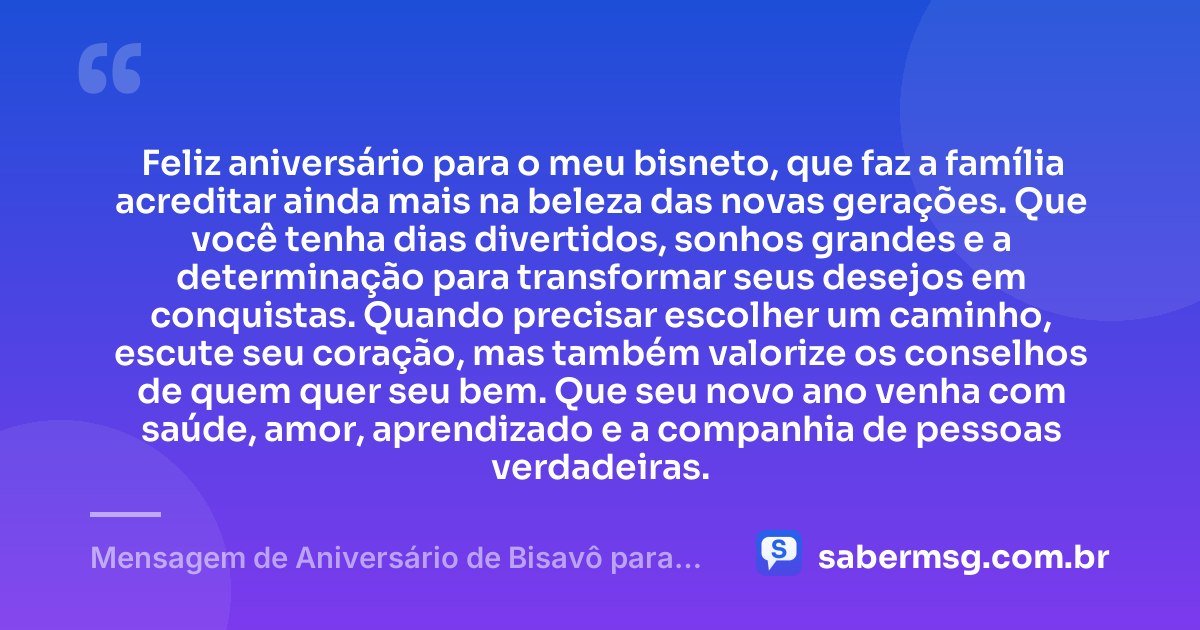 Feliz aniversário para o meu bisneto, que faz a família acreditar ainda mais na beleza das novas gerações. Que você tenha dias divertidos, sonhos grandes e a determinação para transformar seus desejos em conquistas. Quando precisar escolher um caminho, escute seu coração, mas também valorize os conselhos de quem quer seu bem. Que seu novo ano venha com saúde, amor, aprendizado e a companhia de pessoas verdadeiras. — Mensagem de Aniversário de Bisavô para Bisneto
