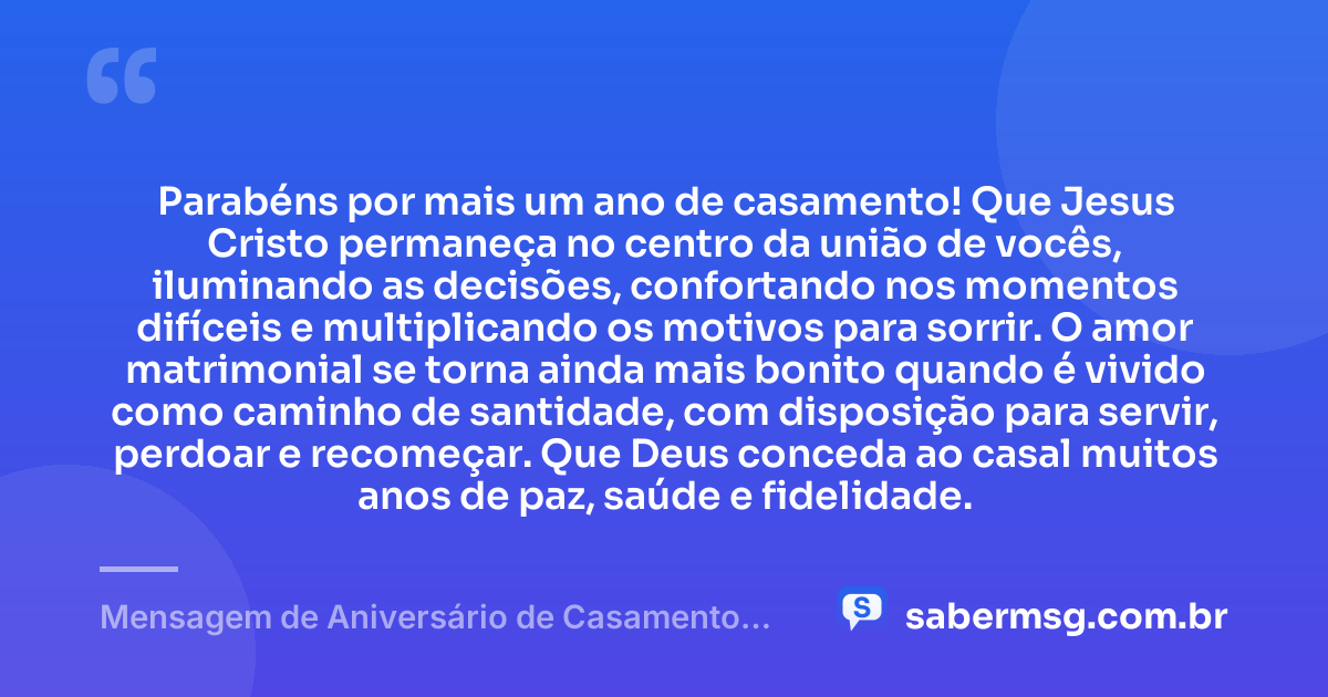 Parabéns por mais um ano de casamento! Que Jesus Cristo permaneça no centro da união de vocês, iluminando as decisões, confortando nos momentos difíceis e multiplicando os motivos para sorrir. O amor matrimonial se torna ainda mais bonito quando é vivido como caminho de santidade, com disposição para servir, perdoar e recomeçar. Que Deus conceda ao casal muitos anos de paz, saúde e fidelidade. — Mensagem de Aniversário de Casamento Católico