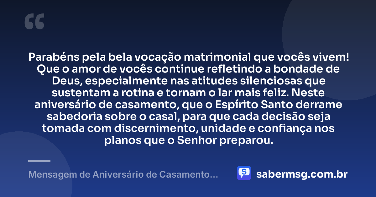 Parabéns pela bela vocação matrimonial que vocês vivem! Que o amor de vocês continue refletindo a bondade de Deus, especialmente nas atitudes silenciosas que sustentam a rotina e tornam o lar mais feliz. Neste aniversário de casamento, que o Espírito Santo derrame sabedoria sobre o casal, para que cada decisão seja tomada com discernimento, unidade e confiança nos planos que o Senhor preparou. — Mensagem de Aniversário de Casamento Católico